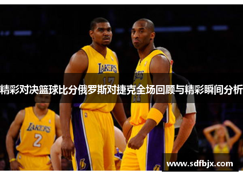 精彩对决篮球比分俄罗斯对捷克全场回顾与精彩瞬间分析